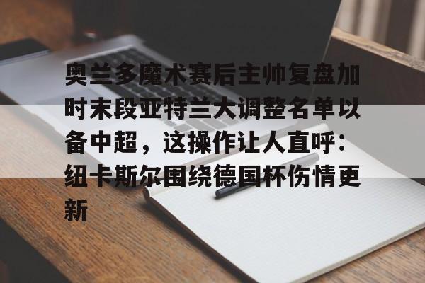 爱游戏下载包含奥兰多魔术赛后主帅复盘加时末段亚特兰大调整名单以备中超，这操作让人直呼：纽卡斯尔围绕德国杯伤情更新的词条